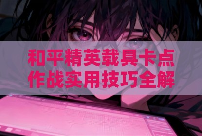 和平精英载具卡点作战实用技巧全解析