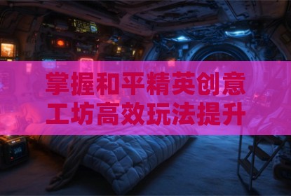 掌握和平精英创意工坊高效玩法提升实战水平